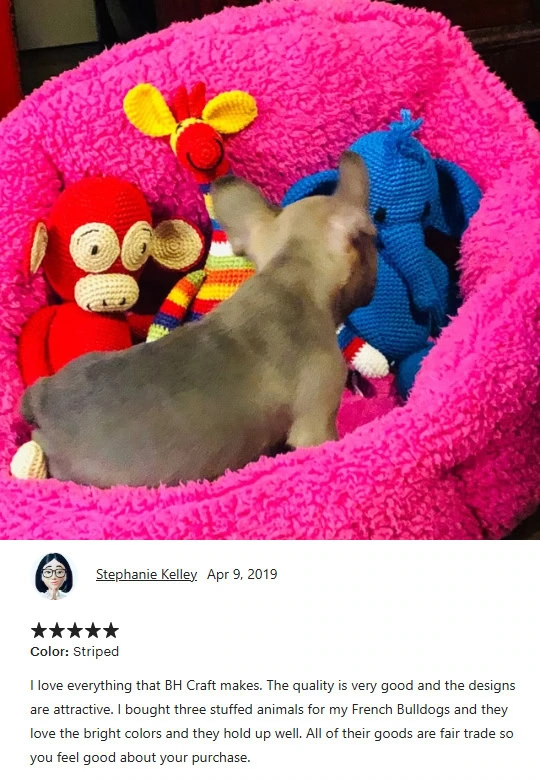 I love everything that BHcrafts makes. The quality is very good and the designs are attractive. I bought three stuffed animals for my French Bulldogs and they love the bright colors and they hold up well. Al of their goods are fait trade so you feel good about your purchase.