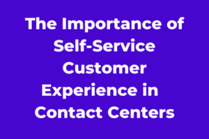The Importance of Self-Service Customer Experience in Contact Centers