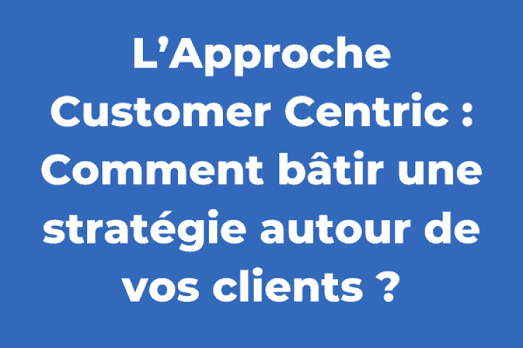 L’Approche Customer Centric : Comment bâtir une stratégie autour de vos clients ?