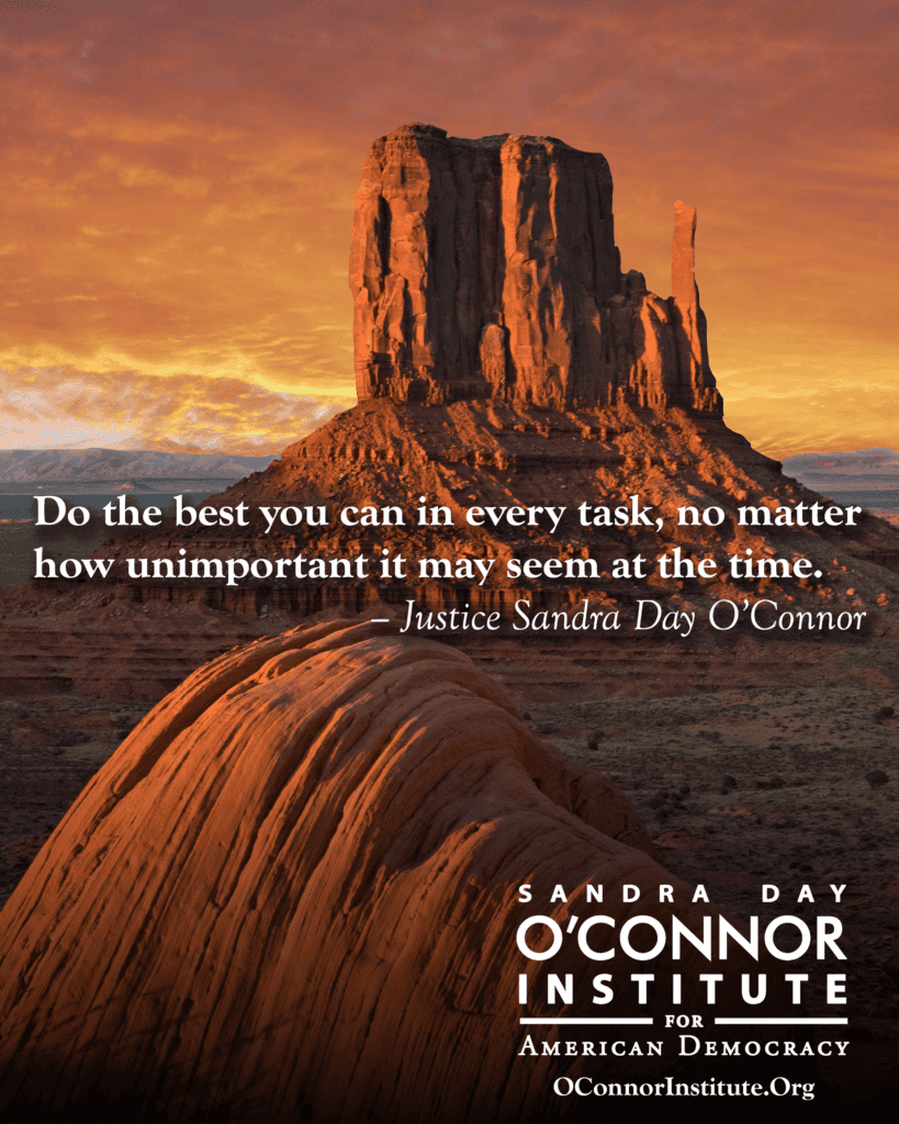 A scenic view of Monument Valley at sunset features Justice Sandra Day O’Connor’s quote: “Do the best you can in every task, no matter how unimportant it may seem at the time.” Discover O'Connor Wisdom at the O’Connor Institute for American Democracy.