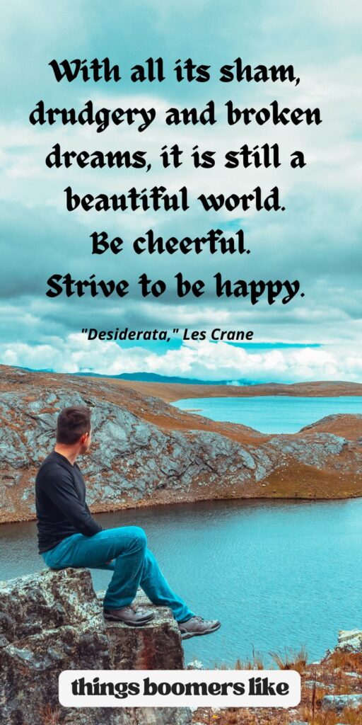 With all its sham, drudgery and broken dreams, it is still a beautiful world. Be cheerful. Strive to be happy. "Desiderata," Les Crane,
