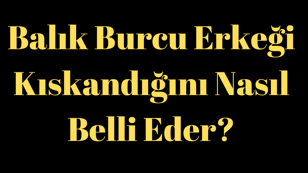 Balık Burcu Erkeği Kıskandığını Nasıl Belli Eder?