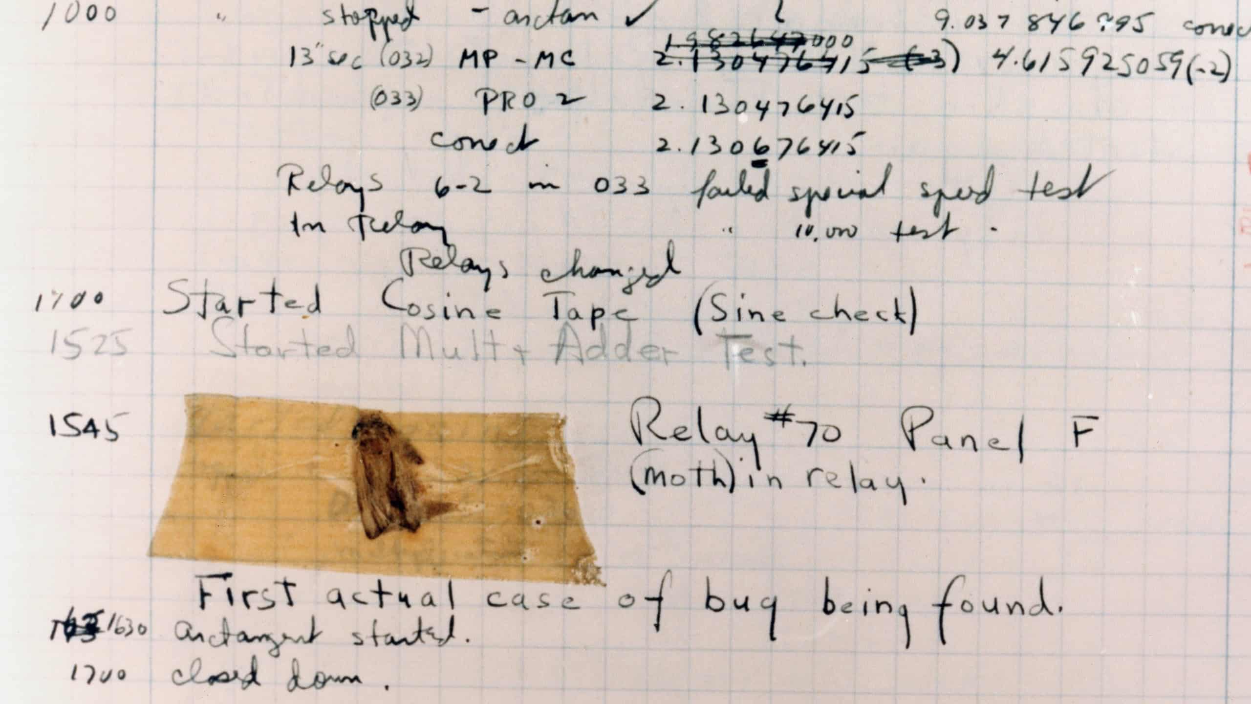 The First Computer Bug Moth found trapped between points at Relay # 70, Panel F, of the Mark II Aiken Relay Calculator while it was being tested at Harvard University, 9 September 1945. The operators affixed the moth to the computer log, with the entry: First actual case of bug being found. They put out the word that they had debugged the machine, thus introducing the term debugging a computer program. In 1988, the log, with the moth still taped by the entry, was in the Naval Surface Warfare Center Computer Museum at Dahlgren, Virginia. Courtesy of the Naval Surface Warfare Center, Dahlgren, VA., 1988. U.S. Naval History and Heritage Command Photograph.