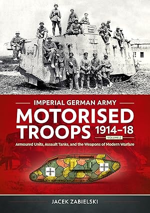 Imperial German Army Motorised Troops 1914-18 Volume 2: Armoured Units, Assault Tanks, and the Weapons of Modern Warfare