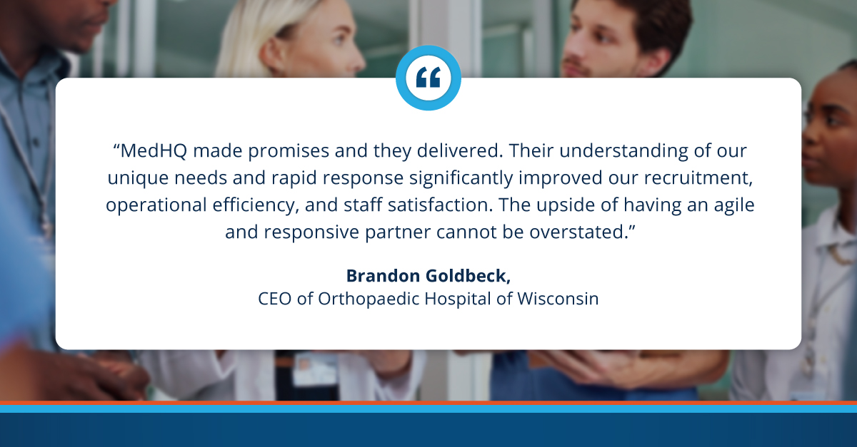 "MedHQ made promises and they delivered. Their understanding of our unique needs and rapid response significantly improved our recruitment, operational efficiency, and staff satisfaction. The upside of having an agile and responsive partner cannot be overstated." Brandon Goldbeck. CEO of Orthopaedic Hospital of Wisconsin